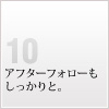 10 アフターフォローもしっかりと。